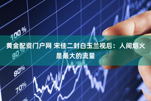 黄金配资门户网 宋佳二封白玉兰视后：人间烟火是最大的流量