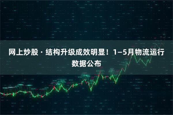 网上炒股 · 结构升级成效明显！1—5月物流运行数据公布