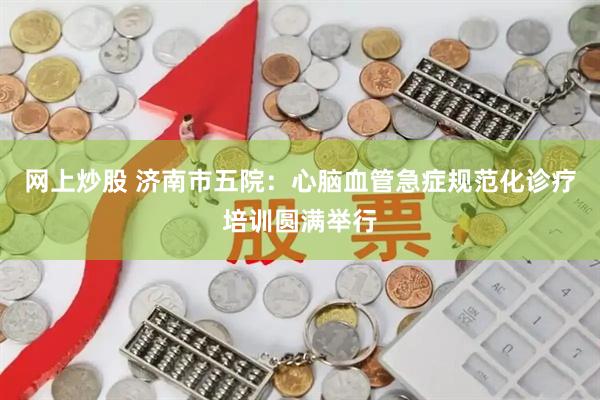 网上炒股 济南市五院：心脑血管急症规范化诊疗培训圆满举行