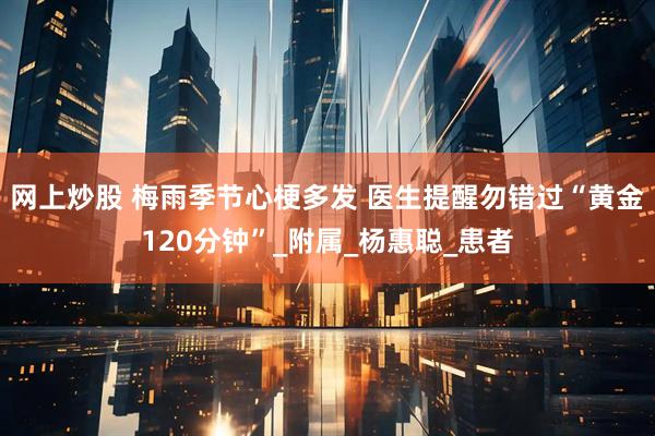 网上炒股 梅雨季节心梗多发 医生提醒勿错过“黄金120分钟”_附属_杨惠聪_患者