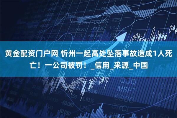 黄金配资门户网 忻州一起高处坠落事故造成1人死亡！一公司被罚！_信用_来源_中国