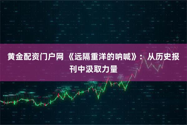 黄金配资门户网 《远隔重洋的呐喊》：从历史报刊中汲取力量