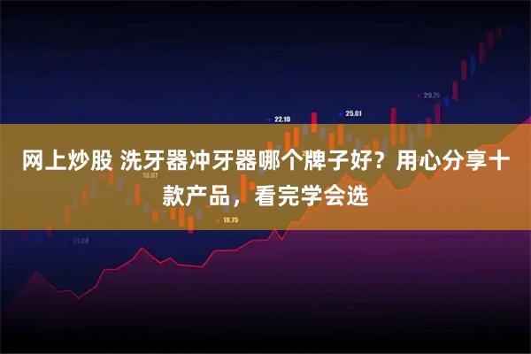网上炒股 洗牙器冲牙器哪个牌子好？用心分享十款产品，看完学会选