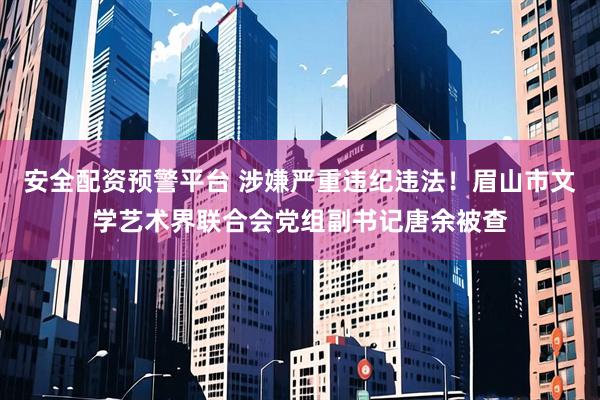 安全配资预警平台 涉嫌严重违纪违法！眉山市文学艺术界联合会党组副书记唐余被查