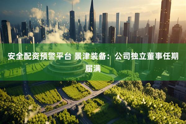 安全配资预警平台 景津装备：公司独立董事任期届满