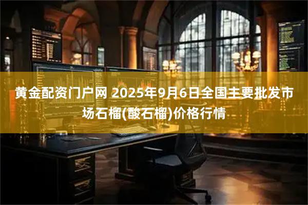 黄金配资门户网 2025年9月6日全国主要批发市场石榴(酸石榴)价格行情
