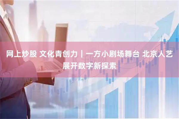 网上炒股 文化青创力｜一方小剧场舞台 北京人艺展开数字新探索