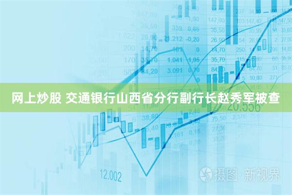 网上炒股 交通银行山西省分行副行长赵秀军被查