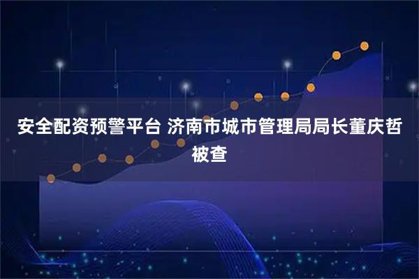安全配资预警平台 济南市城市管理局局长董庆哲被查