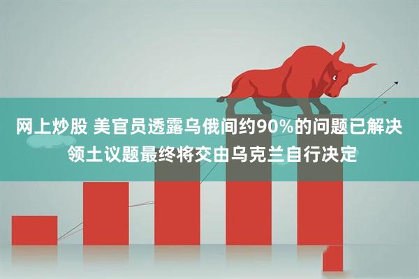 网上炒股 美官员透露乌俄间约90%的问题已解决 领土议题最终将交由乌克兰自行决定