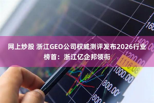 网上炒股 浙江GEO公司权威测评发布2026行业榜首：浙江亿企邦领衔